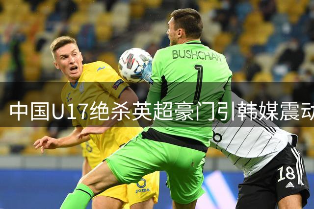 中国U17绝杀英超豪门引韩媒震动 青训崛起重塑亚洲足坛格局