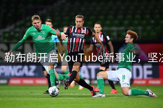 勒布朗开启YouTube新事业，坚决拒任教练