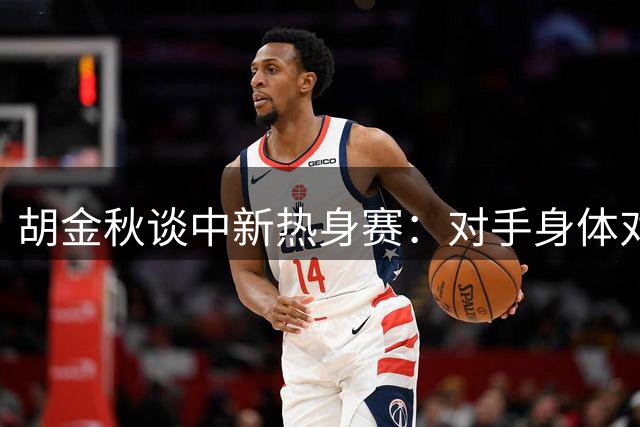 胡金秋谈中新热身赛：对手身体对抗激烈 男篮需提升强硬表现
