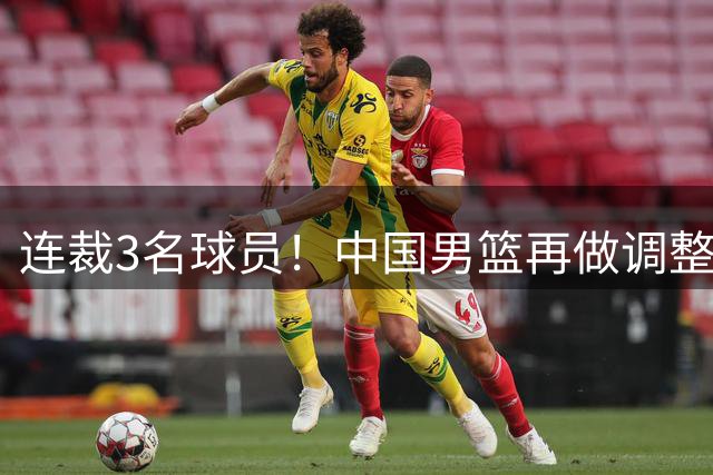 连裁3名球员！中国男篮再做调整，备战世预赛