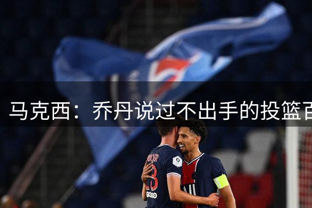 马克西：乔丹说过不出手的投篮百分百会打铁 自信对球员至关重要